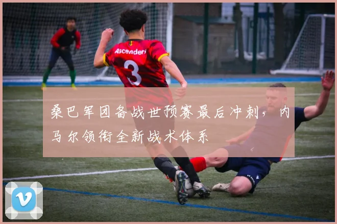 桑巴军团备战世预赛最后冲刺，内马尔领衔全新战术体系