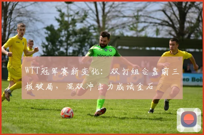 WTT冠军赛新变化：双打组合靠前三板破局，混双冲击力成试金石