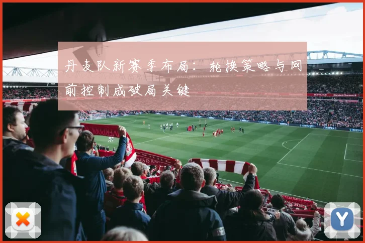 丹麦队新赛季布局：轮换策略与网前控制成破局关键
