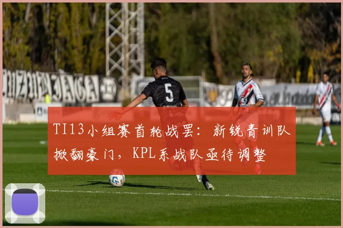 TI13小组赛首轮战罢：新锐青训队掀翻豪门，KPL系战队亟待调整
