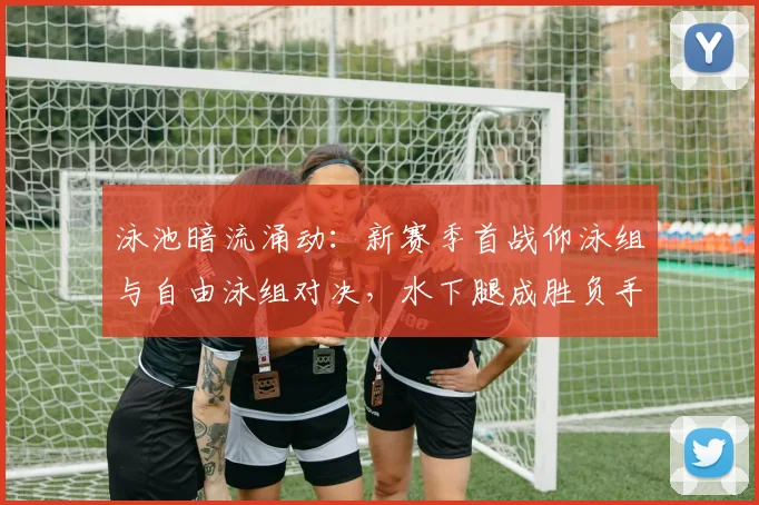 泳池暗流涌动：新赛季首战仰泳组与自由泳组对决，水下腿成胜负手