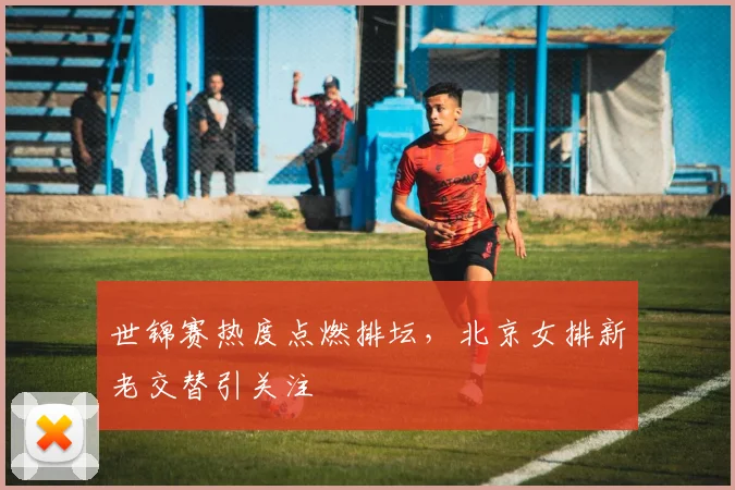 世锦赛热度点燃排坛，北京女排新老交替引关注
