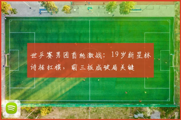 世乒赛男团首轮激战：19岁新星林诗栋扛旗，前三板成破局关键