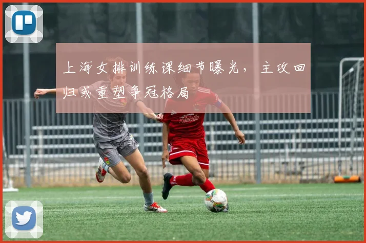 上海女排训练课细节曝光，主攻回归或重塑争冠格局