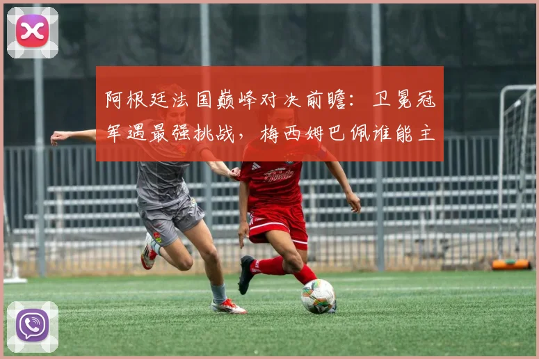 阿根廷法国巅峰对决前瞻：卫冕冠军遇最强挑战，梅西姆巴佩谁能主宰赛场
