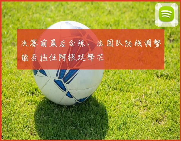 决赛前最后合练，法国队防线调整能否挡住阿根廷锋芒