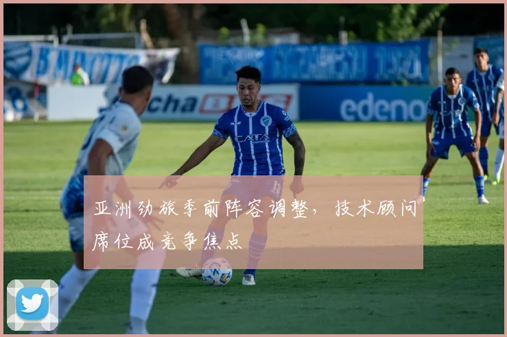 亚洲劲旅季前阵容调整，技术顾问席位成竞争焦点