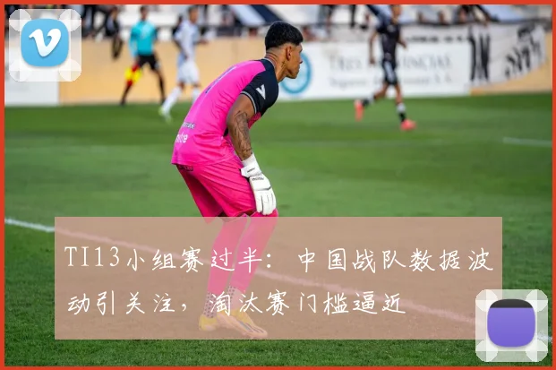 TI13小组赛过半：中国战队数据波动引关注，淘汰赛门槛逼近