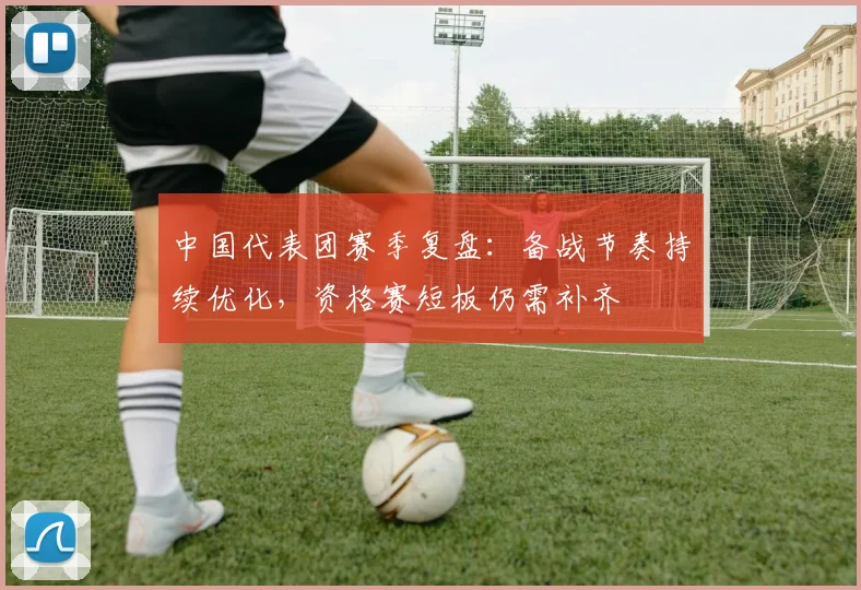 中国代表团赛季复盘：备战节奏持续优化，资格赛短板仍需补齐