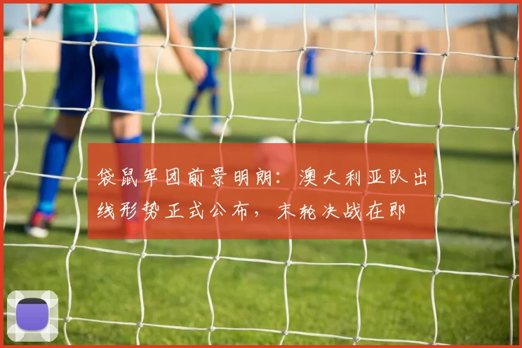 袋鼠军团前景明朗：澳大利亚队出线形势正式公布，末轮决战在即