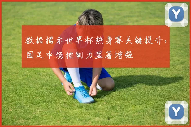 数据揭示世界杯热身赛关键提升，国足中场控制力显著增强