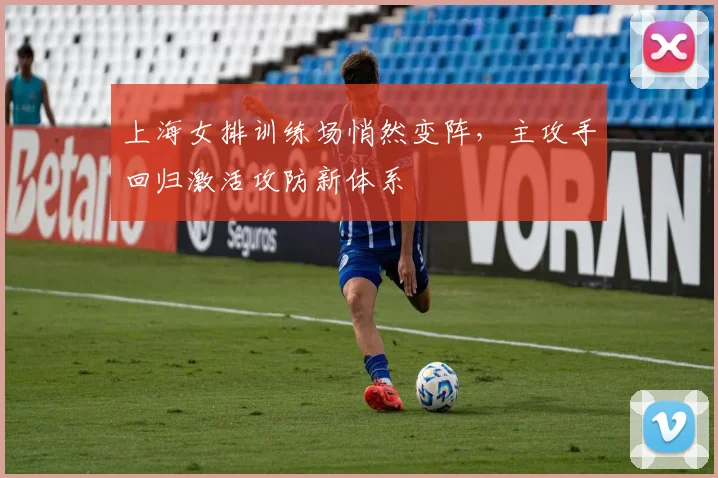 上海女排训练场悄然变阵，主攻手回归激活攻防新体系