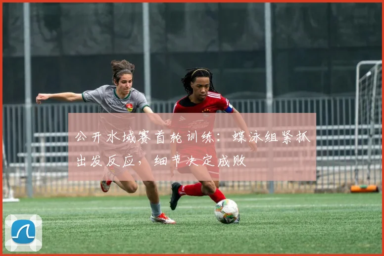 公开水域赛首轮训练：蝶泳组紧抓出发反应，细节决定成败