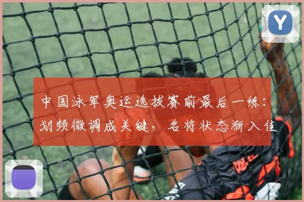 中国泳军奥运选拔赛前最后一练：划频微调成关键，名将状态渐入佳境