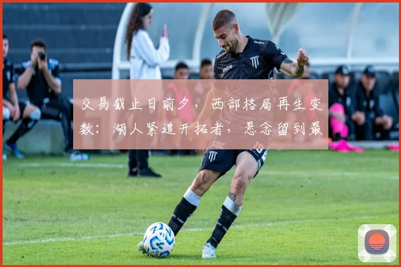 交易截止日前夕，西部格局再生变数：湖人紧追开拓者，悬念留到最后