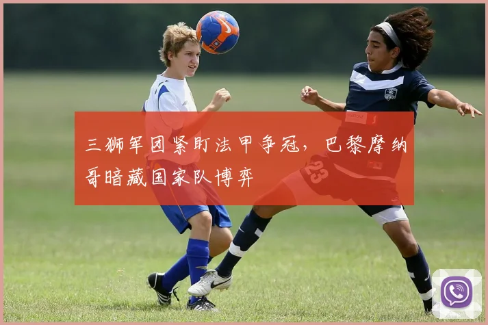 三狮军团紧盯法甲争冠，巴黎摩纳哥暗藏国家队博弈