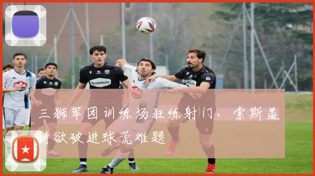 三狮军团训练场狂练射门，索斯盖特欲破进球荒难题