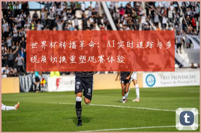 世界杯转播革命：AI实时追踪与多视角切换重塑观赛体验