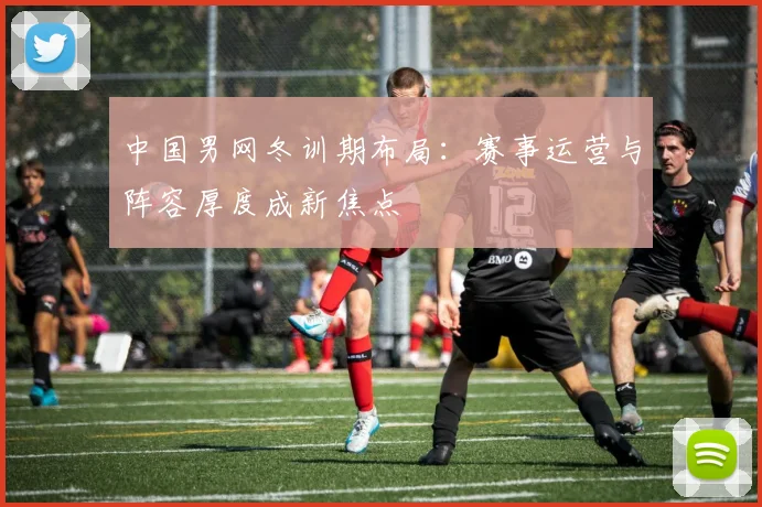 中国男网冬训期布局：赛事运营与阵容厚度成新焦点
