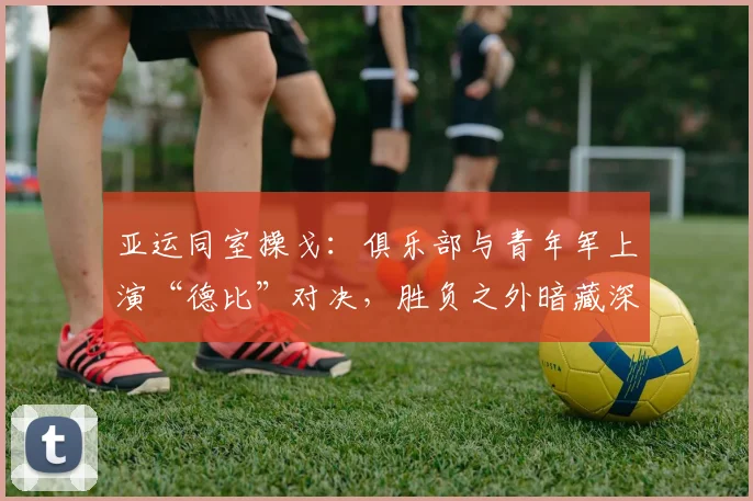 亚运同室操戈：俱乐部与青年军上演“德比”对决，胜负之外暗藏深意
