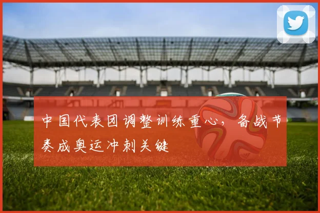 中国代表团调整训练重心，备战节奏成奥运冲刺关键