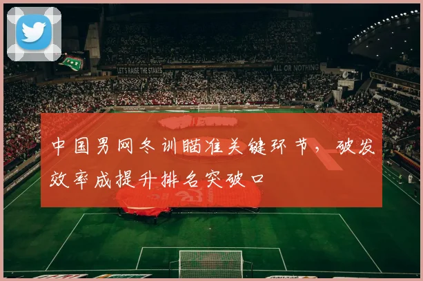中国男网冬训瞄准关键环节，破发效率成提升排名突破口