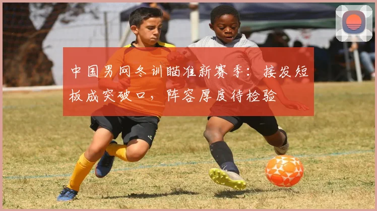 中国男网冬训瞄准新赛季：接发短板成突破口，阵容厚度待检验