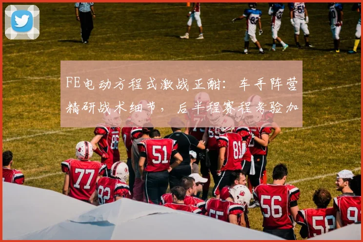 FE电动方程式激战正酣：车手阵营精研战术细节，后半程赛程考验加剧