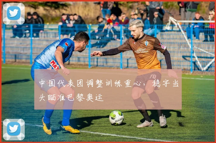 中国代表团调整训练重心，稳字当头瞄准巴黎奥运